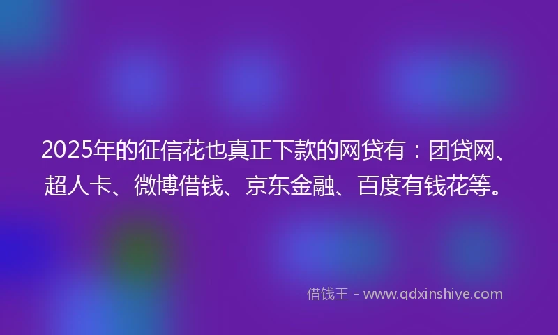 2025年的征信花也真正下款的网贷有：团贷网、超人卡、微博借钱、京东金融、百度有钱花等。