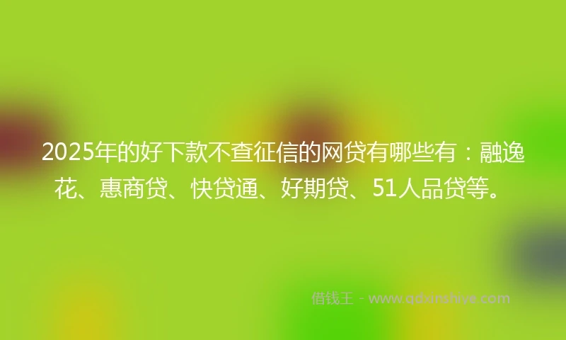 2025年的好下款不查征信的网贷有哪些有：融逸花、惠商贷、快贷通、好期贷、51人品贷等。