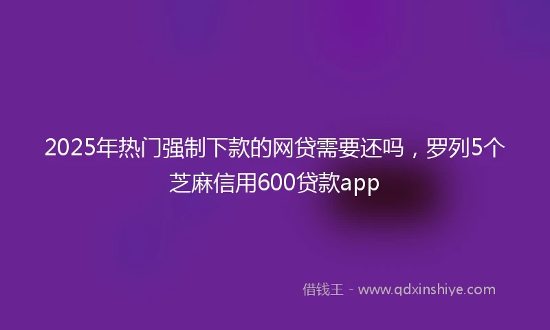 2025年热门强制下款的网贷需要还吗，罗列5个芝麻信用600贷款app