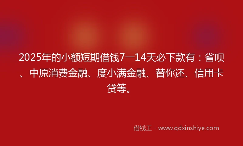 2025年的小额短期借钱7一14天必下款有：省呗、中原消费金融、度小满金融、替你还、信用卡贷等。