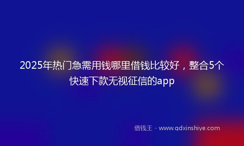 2025年热门急需用钱哪里借钱比较好，整合5个快速下款无视征信的app