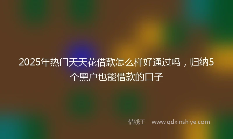 2025年热门天天花借款怎么样好通过吗，归纳5个黑户也能借款的口子