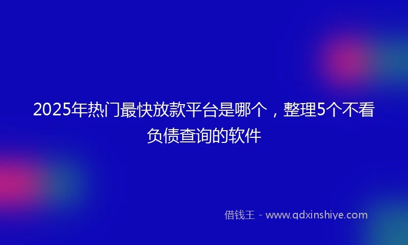 2025年热门最快放款平台是哪个，整理5个不看负债查询的软件