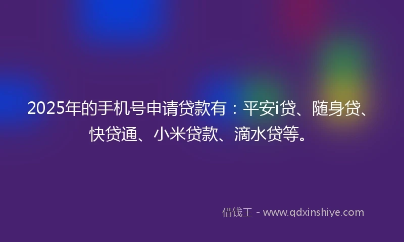 2025年的手机号申请贷款有：平安i贷、随身贷、快贷通、小米贷款、滴水贷等。