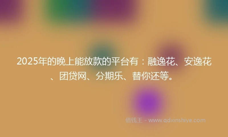 2025年的晚上能放款的平台有：融逸花、安逸花、团贷网、分期乐、替你还等。