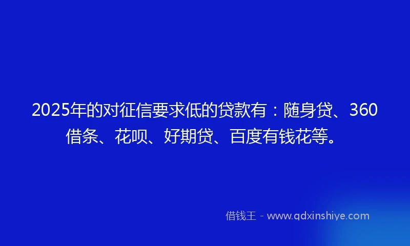 2025年的对征信要求低的贷款有：随身贷、360借条、花呗、好期贷、百度有钱花等。