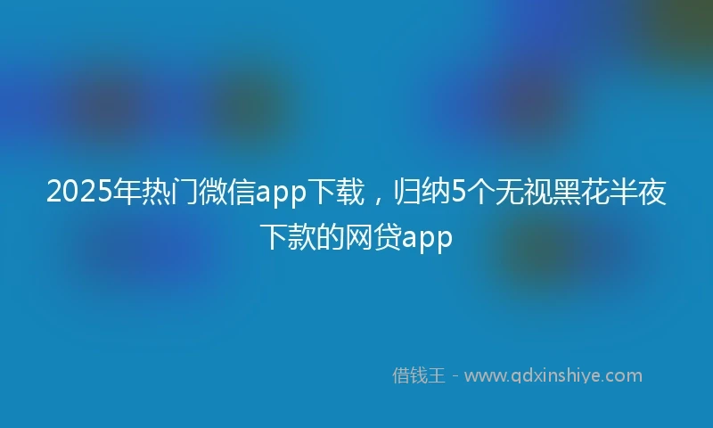2025年热门微信app下载，归纳5个无视黑花半夜下款的网贷app