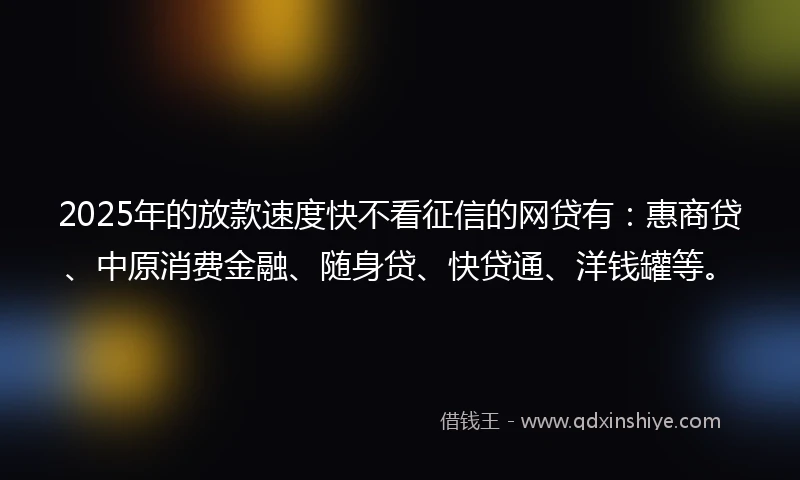 2025年的放款速度快不看征信的网贷有：惠商贷、中原消费金融、随身贷、快贷通、洋钱罐等。