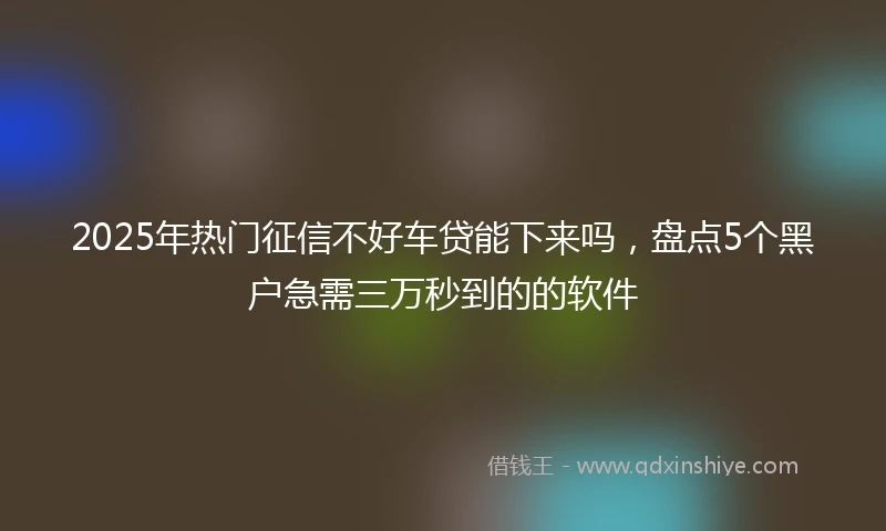2025年热门征信不好车贷能下来吗，盘点5个黑户急需三万秒到的的软件