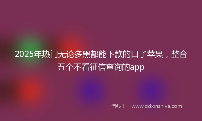2025年热门无论多黑都能下款的口子苹果，整合五个不看征信查询的app