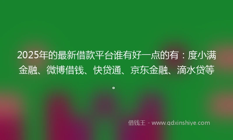 2025年的最新借款平台谁有好一点的有：度小满金融、微博借钱、快贷通、京东金融、滴水贷等。