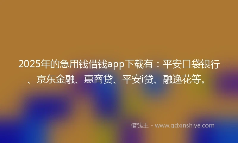 2025年的急用钱借钱app下载有：平安口袋银行、京东金融、惠商贷、平安i贷、融逸花等。