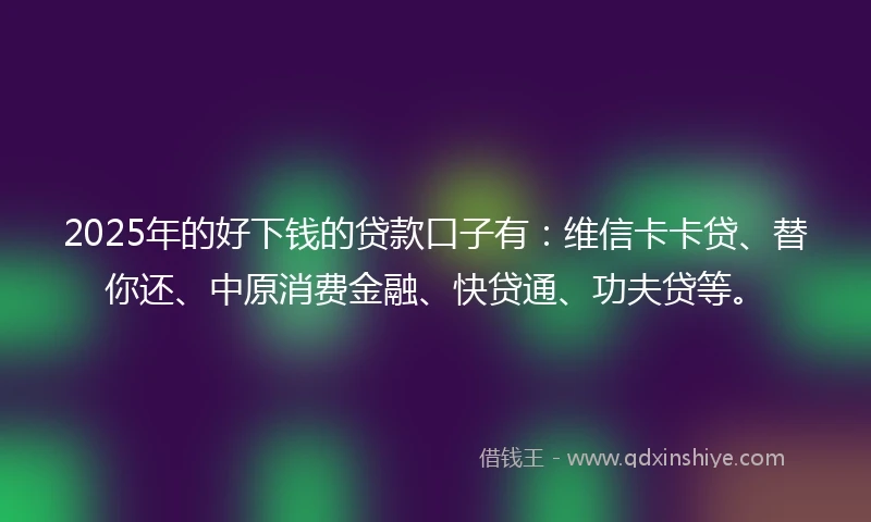 2025年的好下钱的贷款口子有：维信卡卡贷、替你还、中原消费金融、快贷通、功夫贷等。