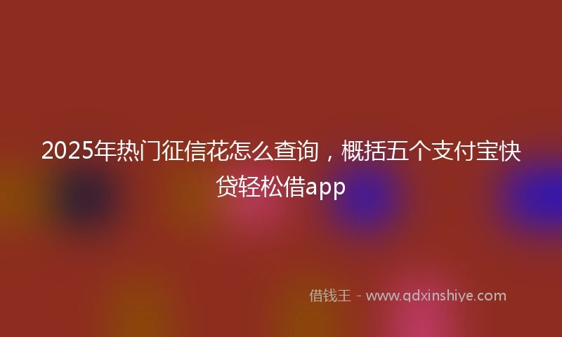 2025年热门征信花怎么查询，概括五个支付宝快贷轻松借app