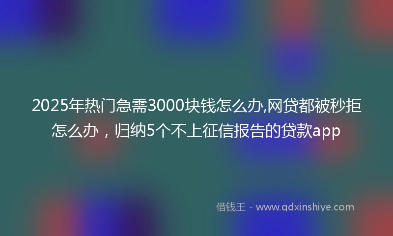 2025年热门急需3000块钱怎么办,网贷都被秒拒怎么办，归纳5个不上征信报告的贷款app