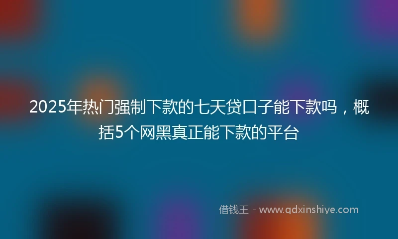 2025年热门强制下款的七天贷口子能下款吗，概括5个网黑真正能下款的平台
