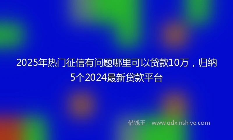 2025年热门征信有问题哪里可以贷款10万，归纳5个2024最新贷款平台