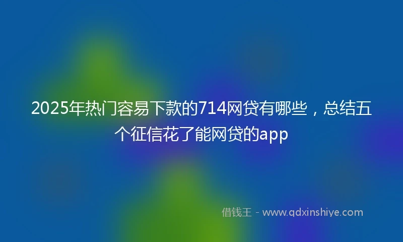 2025年热门容易下款的714网贷有哪些，总结五个征信花了能网贷的app