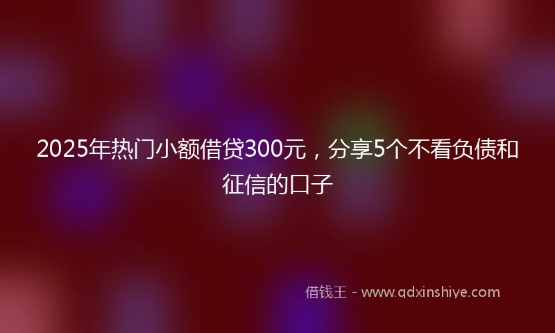 2025年热门小额借贷300元，分享5个不看负债和征信的口子