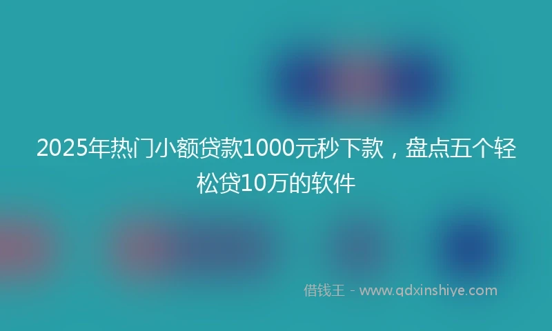2025年热门小额贷款1000元秒下款，盘点五个轻松贷10万的软件