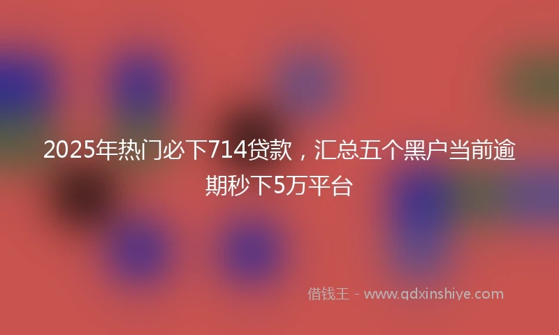 2025年热门必下714贷款，汇总五个黑户当前逾期秒下5万平台