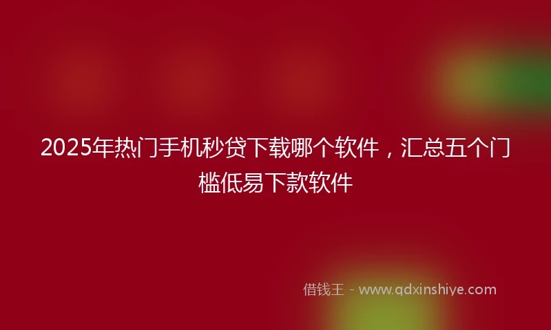 2025年热门手机秒贷下载哪个软件，汇总五个门槛低易下款软件