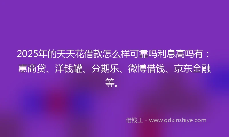 2025年的天天花借款怎么样可靠吗利息高吗有：惠商贷、洋钱罐、分期乐、微博借钱、京东金融等。