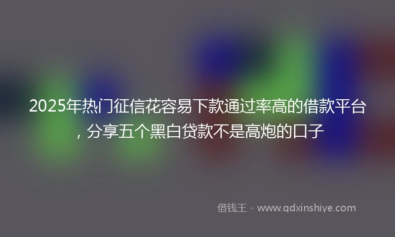 2025年热门征信花容易下款通过率高的借款平台，分享五个黑白贷款不是高炮的口子