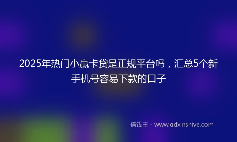 2025年热门小赢卡贷是正规平台吗，汇总5个新手机号容易下款的口子