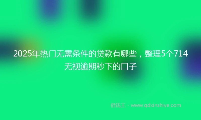 2025年热门无需条件的贷款有哪些，整理5个714无视逾期秒下的口子