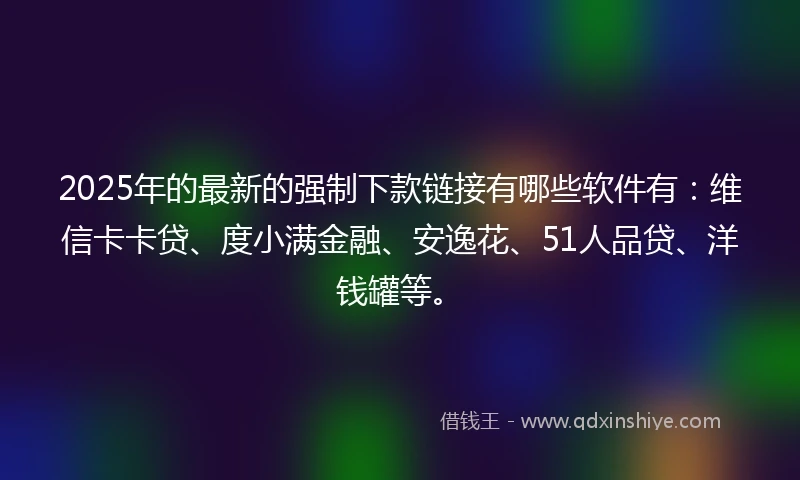 2025年的最新的强制下款链接有哪些软件有：维信卡卡贷、度小满金融、安逸花、51人品贷、洋钱罐等。