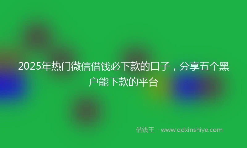 2025年热门微信借钱必下款的口子，分享五个黑户能下款的平台
