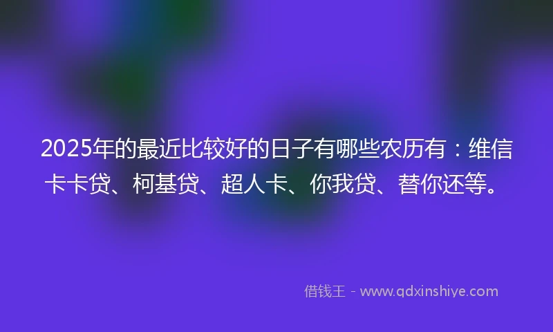 2025年的最近比较好的日子有哪些农历有：维信卡卡贷、柯基贷、超人卡、你我贷、替你还等。
