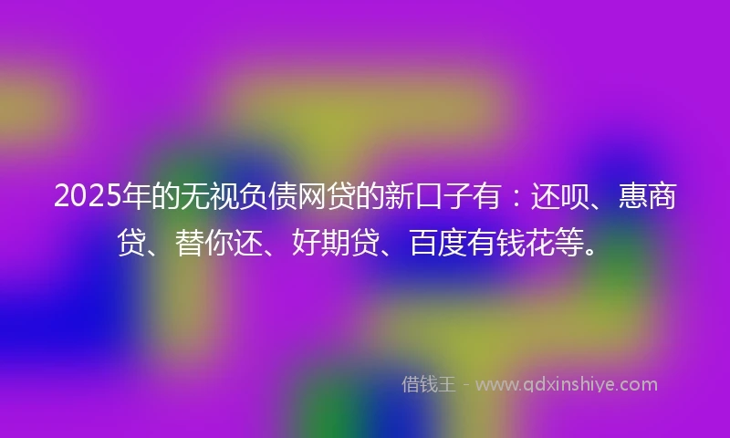 2025年的无视负债网贷的新口子有：还呗、惠商贷、替你还、好期贷、百度有钱花等。