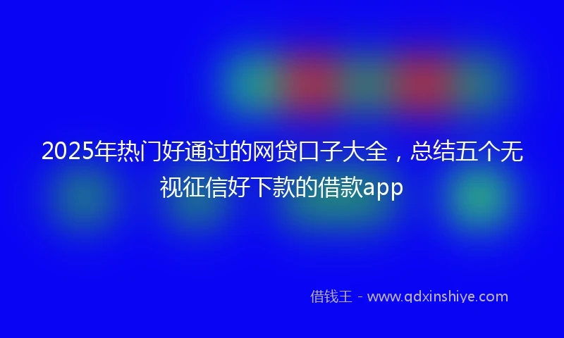 2025年热门好通过的网贷口子大全，总结五个无视征信好下款的借款app