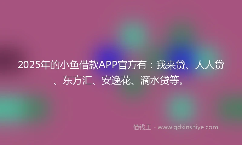 2025年的小鱼借款APP官方有：我来贷、人人贷、东方汇、安逸花、滴水贷等。