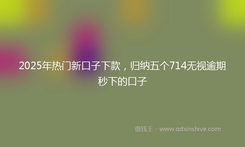 2025年热门新口子下款，归纳五个714无视逾期秒下的口子