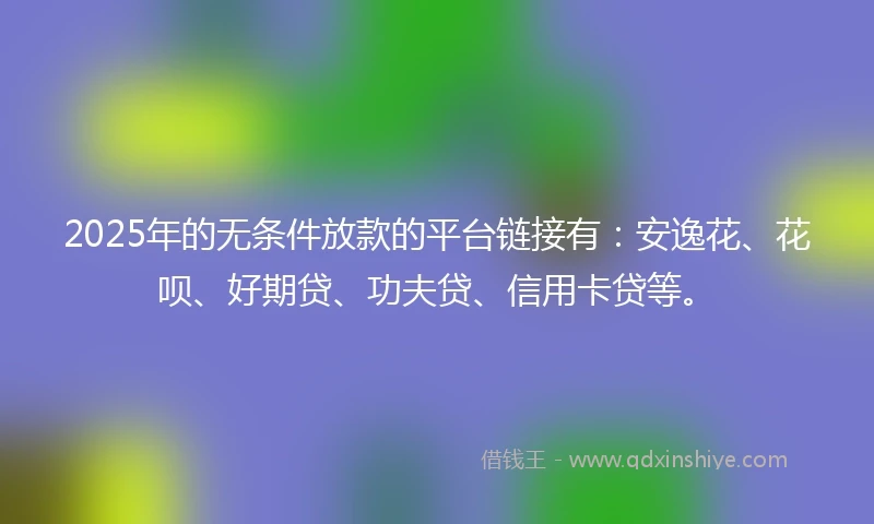 2025年的无条件放款的平台链接有：安逸花、花呗、好期贷、功夫贷、信用卡贷等。