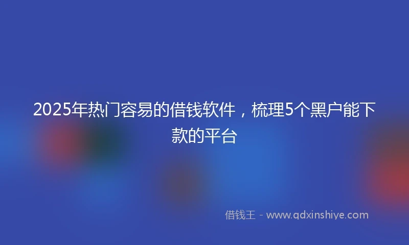 2025年热门容易的借钱软件，梳理5个黑户能下款的平台