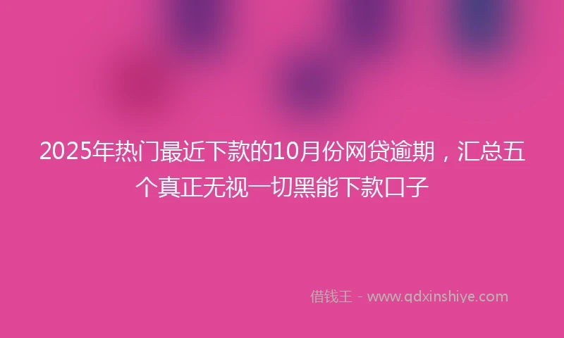2025年热门最近下款的10月份网贷逾期，汇总五个真正无视一切黑能下款口子