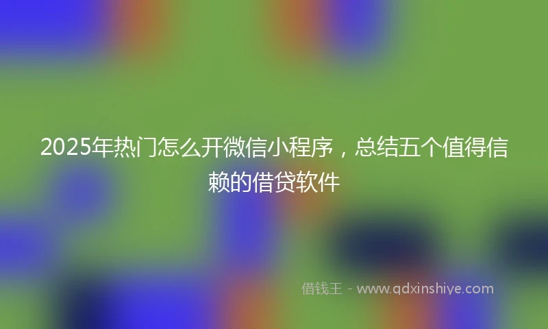 2025年热门怎么开微信小程序，总结五个值得信赖的借贷软件