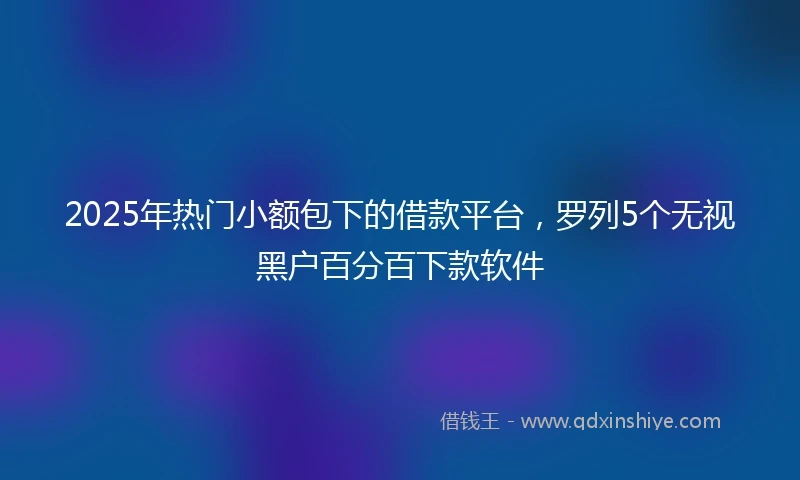 2025年热门小额包下的借款平台，罗列5个无视黑户百分百下款软件