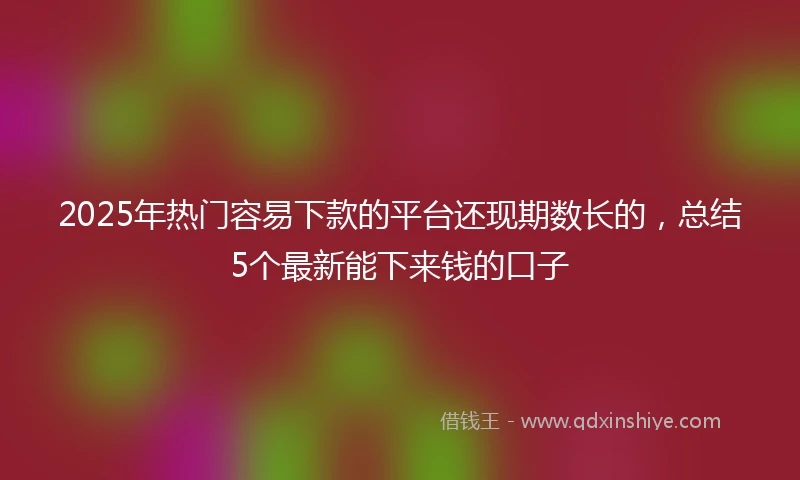 2025年热门容易下款的平台还现期数长的，总结5个最新能下来钱的口子