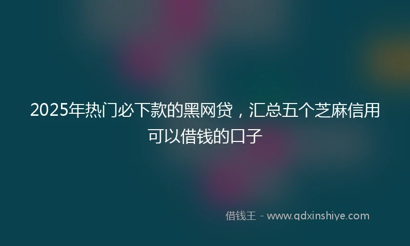 2025年热门必下款的黑网贷，汇总五个芝麻信用可以借钱的口子