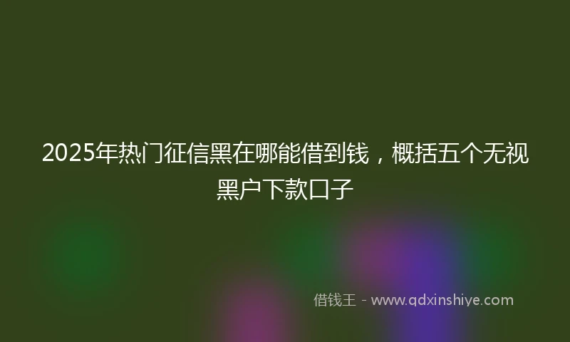 2025年热门征信黑在哪能借到钱，概括五个无视黑户下款口子