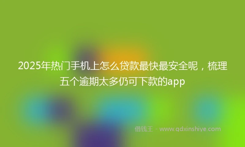 2025年热门手机上怎么贷款最快最安全呢，梳理五个逾期太多仍可下款的app