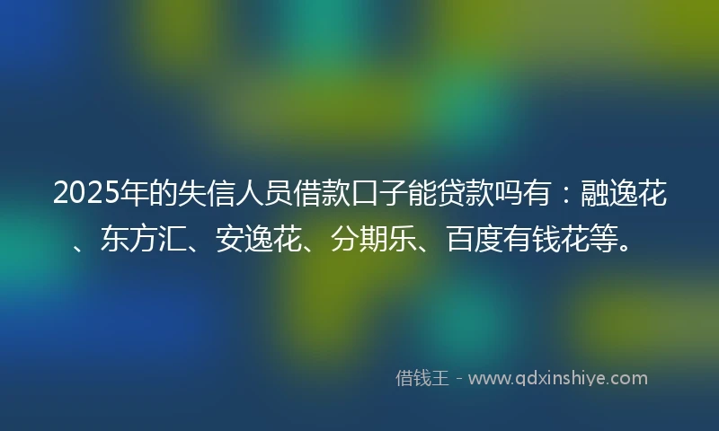 2025年的失信人员借款口子能贷款吗有：融逸花、东方汇、安逸花、分期乐、百度有钱花等。