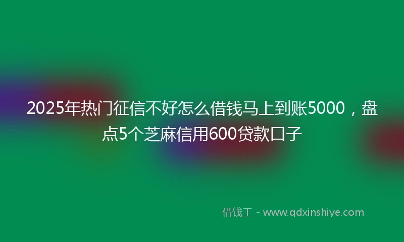 2025年热门征信不好怎么借钱马上到账5000，盘点5个芝麻信用600贷款口子