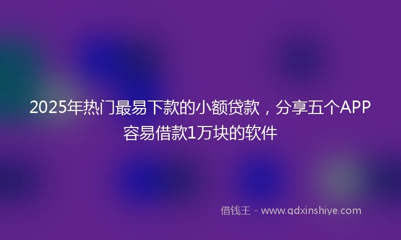 2025年热门最易下款的小额贷款，分享五个APP容易借款1万块的软件