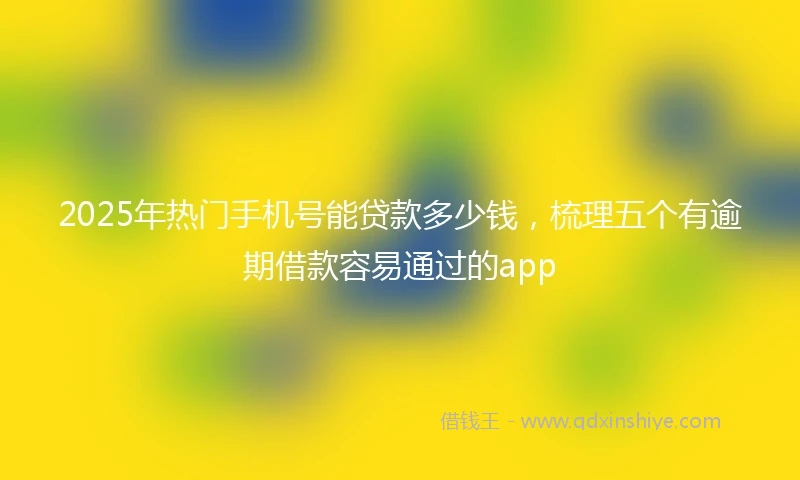 2025年热门手机号能贷款多少钱，梳理五个有逾期借款容易通过的app
